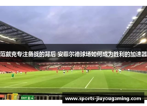 范戴克专注备战的背后 安菲尔德球场如何成为胜利的加速器